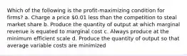 Which of the following is the profit-maximizing condition for firms? a. Charge a price 0.01 less than the competition to steal market share b. Produce the quantity of output at which marginal revenue is equated to marginal cost c. Always produce at the minimum efficient scale d. Produce the quantity of output so that average variable costs are minimized