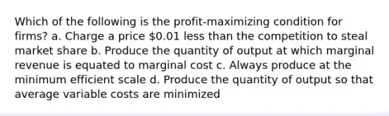 Which of the following is the profit-maximizing condition for firms? a. Charge a price 0.01 less than the competition to steal market share b. Produce the quantity of output at which marginal revenue is equated to marginal cost c. Always produce at the minimum efficient scale d. Produce the quantity of output so that average variable costs are minimized