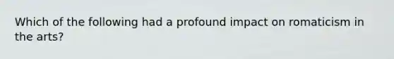 Which of the following had a profound impact on romaticism in the arts?