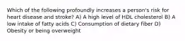 Which of the following profoundly increases a person's risk for heart disease and stroke? A) A high level of HDL cholesterol B) A low intake of fatty acids C) Consumption of dietary fiber D) Obesity or being overweight