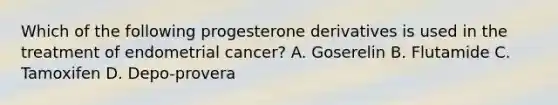 Which of the following progesterone derivatives is used in the treatment of endometrial cancer? A. Goserelin B. Flutamide C. Tamoxifen D. Depo-provera