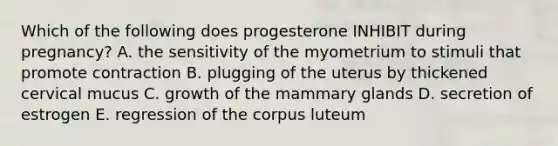 Which of the following does progesterone INHIBIT during pregnancy? A. the sensitivity of the myometrium to stimuli that promote contraction B. plugging of the uterus by thickened cervical mucus C. growth of the mammary glands D. secretion of estrogen E. regression of the corpus luteum