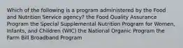 Which of the following is a program administered by the Food and Nutrition Service agency? the Food Quality Assurance Program the Special Supplemental Nutrition Program for Women, Infants, and Children (WIC) the National Organic Program the Farm Bill Broadband Program