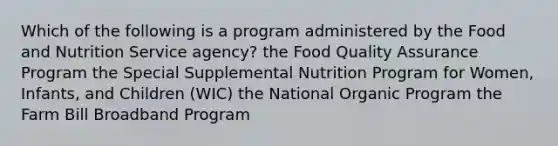 Which of the following is a program administered by the Food and Nutrition Service agency? the Food Quality Assurance Program the Special Supplemental Nutrition Program for Women, Infants, and Children (WIC) the National Organic Program the Farm Bill Broadband Program