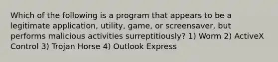 Which of the following is a program that appears to be a legitimate application, utility, game, or screensaver, but performs malicious activities surreptitiously? 1) Worm 2) ActiveX Control 3) Trojan Horse 4) Outlook Express