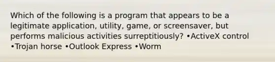 Which of the following is a program that appears to be a legitimate application, utility, game, or screensaver, but performs malicious activities surreptitiously? •ActiveX control •Trojan horse •Outlook Express •Worm