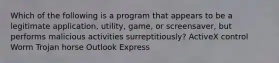 Which of the following is a program that appears to be a legitimate application, utility, game, or screensaver, but performs malicious activities surreptitiously? ActiveX control Worm Trojan horse Outlook Express