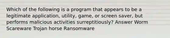 Which of the following is a program that appears to be a legitimate application, utility, game, or screen saver, but performs malicious activities surreptitiously? Answer Worm Scareware Trojan horse Ransomware