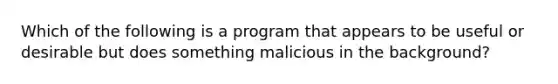 Which of the following is a program that appears to be useful or desirable but does something malicious in the background?