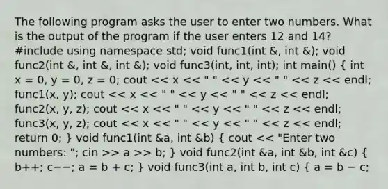 The following program asks the user to enter two numbers. What is the output of the program if the user enters 12 and 14? #include using namespace std; void func1(int &, int &); void func2(int &, int &, int &); void func3(int, int, int); int main() ( int x = 0, y = 0, z = 0; cout > a >> b; ) void func2(int &a, int &b, int &c) ( b++; c−−; a = b + c; ) void func3(int a, int b, int c) { a = b − c;