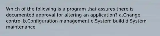 Which of the following is a program that assures there is documented approval for altering an application? a.Change control b.Configuration management c.System build d.System maintenance