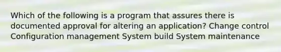 Which of the following is a program that assures there is documented approval for altering an application? Change control Configuration management System build System maintenance