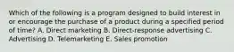 Which of the following is a program designed to build interest in or encourage the purchase of a product during a specified period of​ time? A. Direct marketing B. Direct-response advertising C. Advertising D. Telemarketing E. Sales promotion