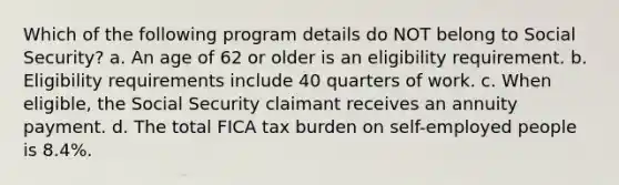 Which of the following program details do NOT belong to Social Security? a. An age of 62 or older is an eligibility requirement. b. Eligibility requirements include 40 quarters of work. c. When eligible, the Social Security claimant receives an annuity payment. d. The total FICA tax burden on self-employed people is 8.4%.