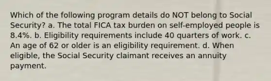 Which of the following program details do NOT belong to Social Security? a. The total FICA tax burden on self-employed people is 8.4%. b. Eligibility requirements include 40 quarters of work. c. An age of 62 or older is an eligibility requirement. d. When eligible, the Social Security claimant receives an annuity payment.