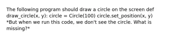 The following program should draw a circle on the screen def draw_circle(x, y): circle = Circle(100) circle.set_position(x, y) *But when we run this code, we don't see the circle. What is missing?*