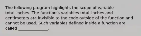 The following program highlights the scope of variable total_inches. The function's variables total_inches and centimeters are invisible to the code outside of the function and cannot be used. Such variables defined inside a function are called _______________.