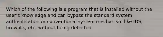 Which of the following is a program that is installed without the user's knowledge and can bypass the standard system authentication or conventional system mechanism like IDS, firewalls, etc. without being detected