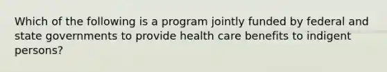 Which of the following is a program jointly funded by federal and state governments to provide health care benefits to indigent persons?