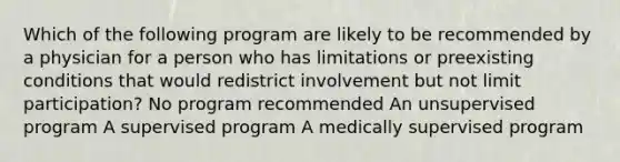 Which of the following program are likely to be recommended by a physician for a person who has limitations or preexisting conditions that would redistrict involvement but not limit participation? No program recommended An unsupervised program A supervised program A medically supervised program