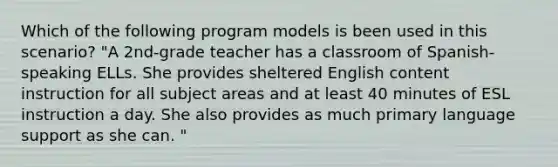 Which of the following program models is been used in this scenario? "A 2nd-grade teacher has a classroom of Spanish-speaking ELLs. She provides sheltered English content instruction for all subject areas and at least 40 minutes of ESL instruction a day. She also provides as much primary language support as she can. "