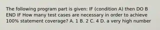 The following program part is given: IF (condition A) then DO B END IF How many test cases are necessary in order to achieve 100% statement coverage? A. 1 B. 2 C. 4 D. a very high number