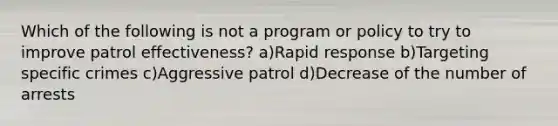 Which of the following is not a program or policy to try to improve patrol effectiveness? a)Rapid response b)Targeting specific crimes c)Aggressive patrol d)Decrease of the number of arrests