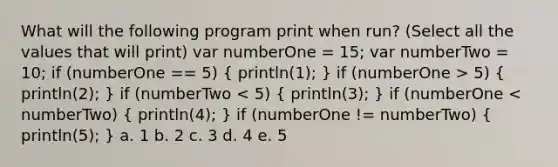 What will the following program print when run? (Select all the values that will print) var numberOne = 15; var numberTwo = 10; if (numberOne == 5) ( println(1); ) if (numberOne > 5) ( println(2); ) if (numberTwo < 5) ( println(3); ) if (numberOne < numberTwo) ( println(4); ) if (numberOne != numberTwo) ( println(5); ) a. 1 b. 2 c. 3 d. 4 e. 5