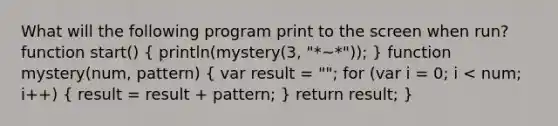 What will the following program print to the screen when run? function start() ( println(mystery(3, "*~*")); ) function mystery(num, pattern) ( var result = ""; for (var i = 0; i < num; i++) { result = result + pattern; ) return result; }