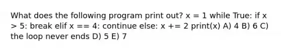 What does the following program print out? x = 1 while True: if x > 5: break elif x == 4: continue else: x += 2 print(x) A) 4 B) 6 C) the loop never ends D) 5 E) 7