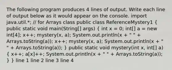 The following program produces 4 lines of output. Write each line of output below as it would appear on the console. import java.util.*; // for Arrays class public class ReferenceMystery1 ( public static void main(String[] args) { int x = 0; int[] a = new int[4]; x++; mystery(x, a); System.out.println(x + " " + Arrays.toString(a)); x++; mystery(x, a); System.out.println(x + " " + Arrays.toString(a)); ) public static void mystery(int x, int[] a) ( x++; a[x]++; System.out.println(x + " " + Arrays.toString(a)); ) } line 1 line 2 line 3 line 4