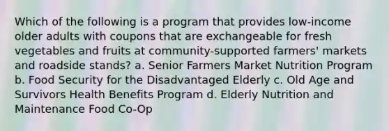 Which of the following is a program that provides low-income older adults with coupons that are exchangeable for fresh vegetables and fruits at community-supported farmers' markets and roadside stands? a. Senior Farmers Market Nutrition Program b. Food Security for the Disadvantaged Elderly c. Old Age and Survivors Health Benefits Program d. Elderly Nutrition and Maintenance Food Co-Op