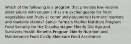 Which of the following is a program that provides low-income older adults with coupons that are exchangeable for fresh vegetables and fruits at community-supported farmers' markets and roadside stands? Senior Farmers Market Nutrition Program Food Security for the Disadvantaged Elderly Old Age and Survivors Health Benefits Program Elderly Nutrition and Maintenance Food Co-Op Eldercare Food Assistance