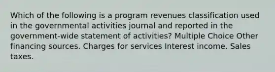 Which of the following is a program revenues classification used in the governmental activities journal and reported in the government-wide statement of activities? Multiple Choice Other financing sources. Charges for services Interest income. Sales taxes.