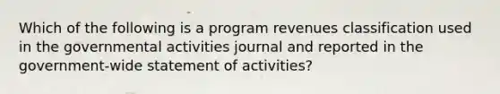 Which of the following is a program revenues classification used in the governmental activities journal and reported in the government-wide statement of activities?