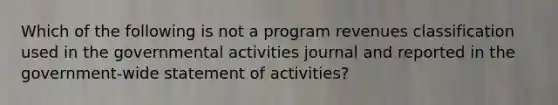 Which of the following is not a program revenues classification used in the governmental activities journal and reported in the government-wide statement of activities?