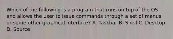 Which of the following is a program that runs on top of the OS and allows the user to issue commands through a set of menus or some other graphical interface? A. Taskbar B. Shell C. Desktop D. Source