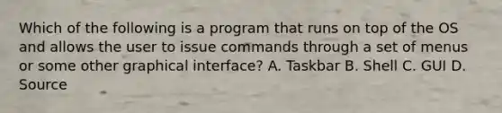 Which of the following is a program that runs on top of the OS and allows the user to issue commands through a set of menus or some other graphical interface? A. Taskbar B. Shell C. GUI D. Source