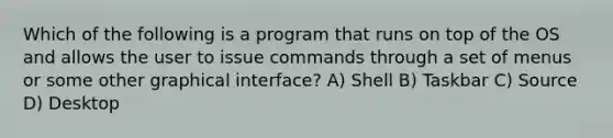 Which of the following is a program that runs on top of the OS and allows the user to issue commands through a set of menus or some other graphical interface? A) Shell B) Taskbar C) Source D) Desktop