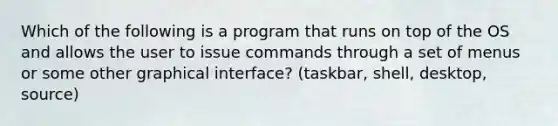 Which of the following is a program that runs on top of the OS and allows the user to issue commands through a set of menus or some other graphical interface? (taskbar, shell, desktop, source)