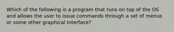 Which of the following is a program that runs on top of the OS and allows the user to issue commands through a set of menus or some other graphical interface?