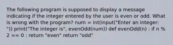 The following program is supposed to display a message indicating if the integer entered by the user is even or odd. What is wrong with the program? num = int(input("Enter an integer: ")) print("The integer is", evenOdd(num)) def evenOdd(n) : if n % 2 == 0 : return "even" return "odd"