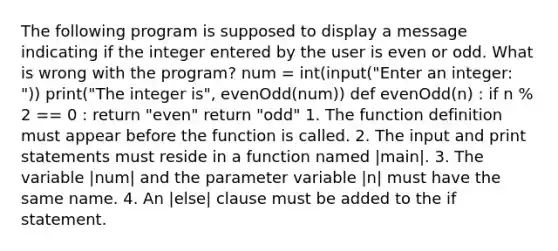 The following program is supposed to display a message indicating if the integer entered by the user is even or odd. What is wrong with the program? num = int(input("Enter an integer: ")) print("The integer is", evenOdd(num)) def evenOdd(n) : if n % 2 == 0 : return "even" return "odd" 1. The function definition must appear before the function is called. 2. The input and print statements must reside in a function named |main|. 3. The variable |num| and the parameter variable |n| must have the same name. 4. An |else| clause must be added to the if statement.