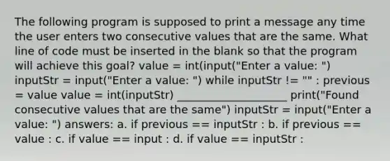 The following program is supposed to print a message any time the user enters two consecutive values that are the same. What line of code must be inserted in the blank so that the program will achieve this goal? value = int(input("Enter a value: ") inputStr = input("Enter a value: ") while inputStr != "" : previous = value value = int(inputStr) ____________________ print("Found consecutive values that are the same") inputStr = input("Enter a value: ") answers: a. if previous == inputStr : b. if previous == value : c. if value == input : d. if value == inputStr :