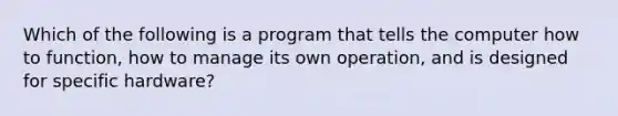 Which of the following is a program that tells the computer how to function, how to manage its own operation, and is designed for specific hardware?