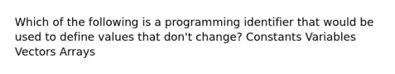 Which of the following is a programming identifier that would be used to define values that don't change? Constants Variables Vectors Arrays