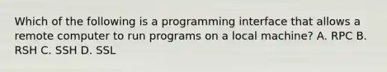 Which of the following is a programming interface that allows a remote computer to run programs on a local machine? A. RPC B. RSH C. SSH D. SSL