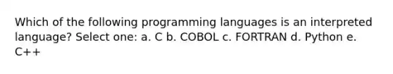 Which of the following programming languages is an interpreted language? Select one: a. C b. COBOL c. FORTRAN d. Python e. C++