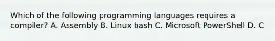 Which of the following programming languages requires a compiler? A. Assembly B. Linux bash C. Microsoft PowerShell D. C