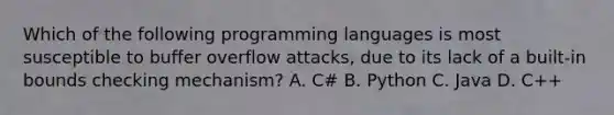 Which of the following programming languages is most susceptible to buffer overflow attacks, due to its lack of a built-in bounds checking mechanism? A. C# B. Python C. Java D. C++